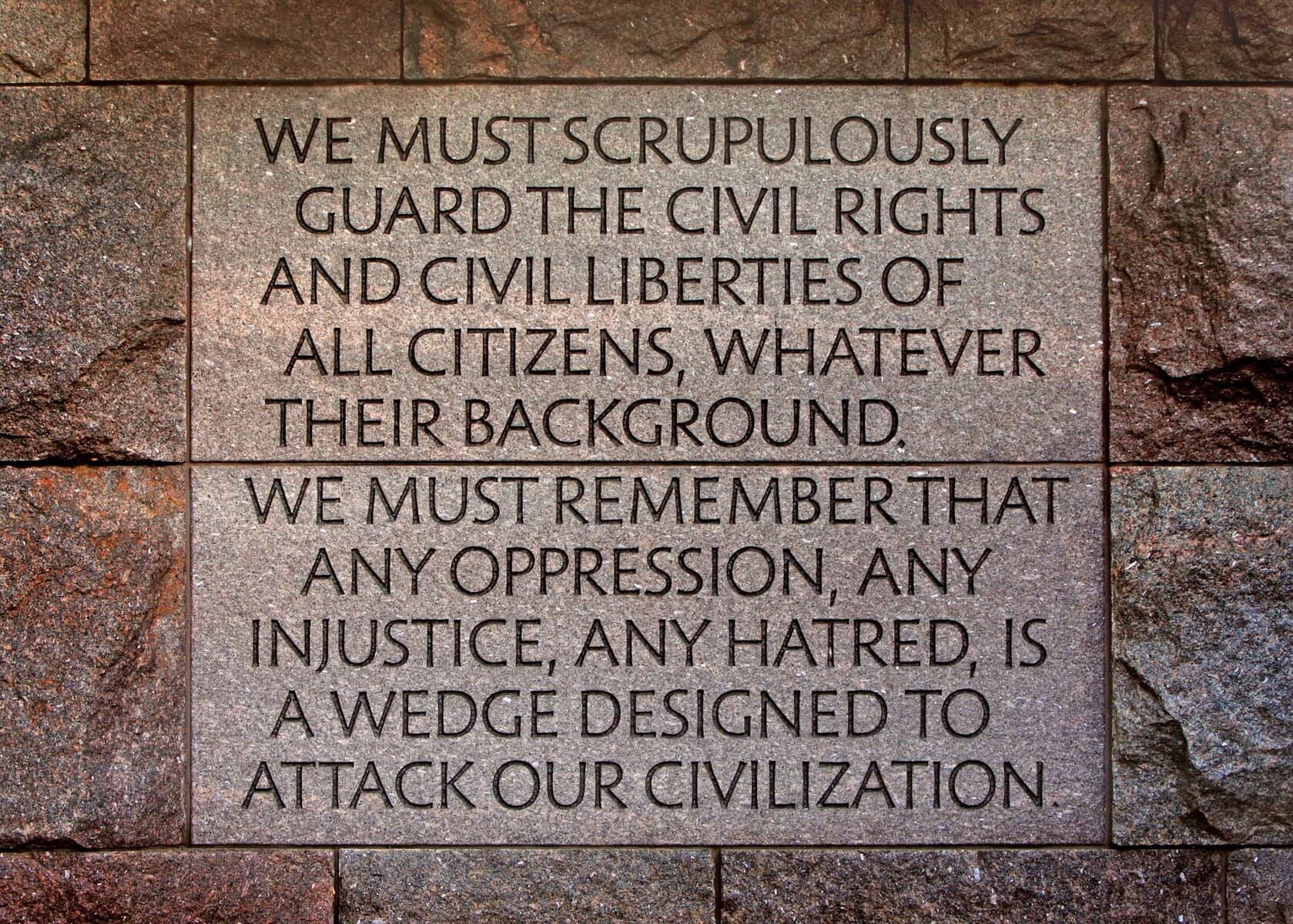 A Franklin Delano Roosevelt quote etched in stone at the FDR Memorial in Washington, DC, USA: WE MUST SCRUPULOUSLY GUARD THE CIVIL RIGHTS AND CIVIL LIBERTIES OF ALL CITIZENS, WHATEVER THEIR BACKGROUND. WE MUST REMEMBER THAT ANY OPPRESSION, ANY INJUSTICE, ANY HATRED, IS A WEDGE DESIGNED TO ATTACK OUR CIVILIZATION.
